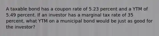 A taxable bond has a coupon rate of 5.23 percent and a YTM of 5.49 percent. If an investor has a marginal tax rate of 35 percent, what YTM on a municipal bond would be just as good for the investor?