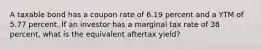 A taxable bond has a coupon rate of 6.19 percent and a YTM of 5.77 percent. If an investor has a marginal tax rate of 38 percent, what is the equivalent aftertax yield?