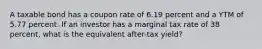 A taxable bond has a coupon rate of 6.19 percent and a YTM of 5.77 percent. If an investor has a marginal tax rate of 38 percent, what is the equivalent after-tax yield?