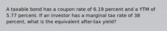 A taxable bond has a coupon rate of 6.19 percent and a YTM of 5.77 percent. If an investor has a marginal tax rate of 38 percent, what is the equivalent after-tax yield?