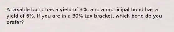 A taxable bond has a yield of 8%, and a municipal bond has a yield of 6%. If you are in a 30% tax bracket, which bond do you prefer?