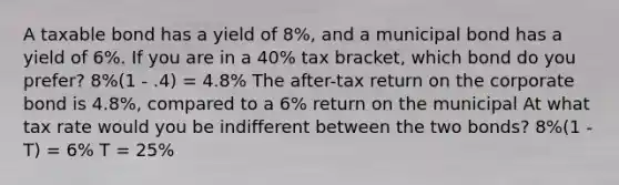 A taxable bond has a yield of 8%, and a municipal bond has a yield of 6%. If you are in a 40% tax bracket, which bond do you prefer? 8%(1 - .4) = 4.8% The after-tax return on the corporate bond is 4.8%, compared to a 6% return on the municipal At what tax rate would you be indifferent between the two bonds? 8%(1 - T) = 6% T = 25%