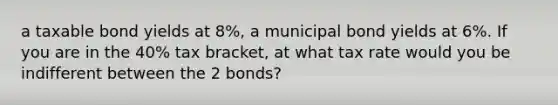 a taxable bond yields at 8%, a municipal bond yields at 6%. If you are in the 40% tax bracket, at what tax rate would you be indifferent between the 2 bonds?