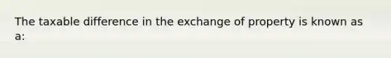 The taxable difference in the exchange of property is known as a: