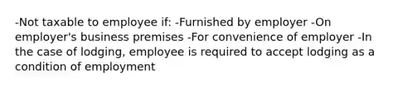 -Not taxable to employee if: -Furnished by employer -On employer's business premises -For convenience of employer -In the case of lodging, employee is required to accept lodging as a condition of employment