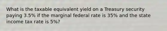 What is the taxable equivalent yield on a Treasury security paying 3.5% if the marginal federal rate is 35% and the state income tax rate is 5%?