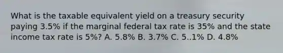 What is the taxable equivalent yield on a treasury security paying 3.5% if the marginal federal tax rate is 35% and the state income tax rate is 5%? A. 5.8% B. 3.7% C. 5..1% D. 4.8%