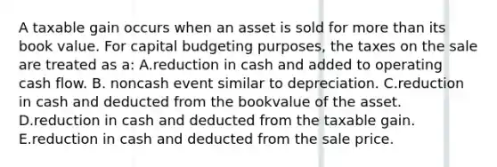 A taxable gain occurs when an asset is sold for more than its book value. For capital budgeting purposes, the taxes on the sale are treated as a: A.reduction in cash and added to operating cash flow. B. noncash event similar to depreciation. C.reduction in cash and deducted from the bookvalue of the asset. D.reduction in cash and deducted from the taxable gain. E.reduction in cash and deducted from the sale price.