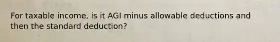 For taxable income, is it AGI minus allowable deductions and then the standard deduction?