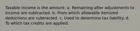 Taxable income is the amount: a. Remaining after adjustments to income are subtracted. b. From which allowable itemized deductions are subtracted. c. Used to determine tax liability. d. To which tax credits are applied.