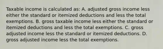 Taxable income is calculated​ as: A. adjusted gross income less either the standard or itemized deductions and less the total exemptions. B. gross taxable income less either the standard or itemized deductions and less the total exemptions. C. gross adjusted income less the standard or itemized deductions. D. gross adjusted income less the total exemptions.