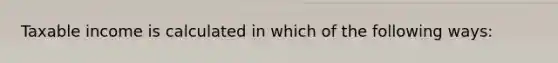 Taxable income is calculated in which of the following ways: