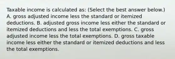 Taxable income is calculated​ as: ​(Select the best answer​ below.) A. gross adjusted income less the standard or itemized deductions. B. adjusted gross income less either the standard or itemized deductions and less the total exemptions. C. gross adjusted income less the total exemptions. D. gross taxable income less either the standard or itemized deductions and less the total exemptions.