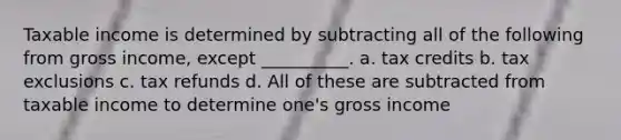 Taxable income is determined by subtracting all of the following from gross income, except __________. a. tax credits b. tax exclusions c. tax refunds d. All of these are subtracted from taxable income to determine one's gross income