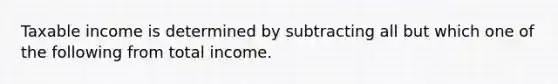 Taxable income is determined by subtracting all but which one of the following from total income.