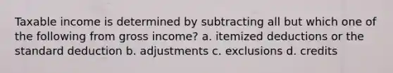 Taxable income is determined by subtracting all but which one of the following from gross income? a. itemized deductions or the standard deduction b. adjustments c. exclusions d. credits