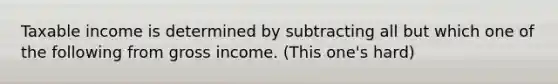 Taxable income is determined by subtracting all but which one of the following from gross income. (This one's hard)