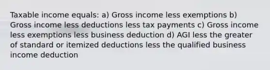 Taxable income equals: a) Gross income less exemptions b) Gross income less deductions less tax payments c) Gross income less exemptions less business deduction d) AGI less the greater of standard or itemized deductions less the qualified business income deduction