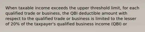 When taxable income exceeds the upper threshold limit, for each qualified trade or business, the QBI deductible amount with respect to the qualified trade or business is limited to the lesser of 20% of the taxpayer's qualified business income (QBI) or