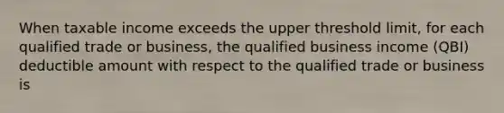 When taxable income exceeds the upper threshold limit, for each qualified trade or business, the qualified business income (QBI) deductible amount with respect to the qualified trade or business is