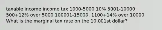 taxable income income tax 1000-5000 10% 5001-10000 500+12% over 5000 100001-15000. 1100+14% over 10000 What is the marginal tax rate on the 10,001st dollar?