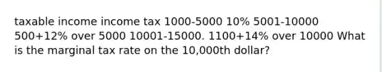 taxable income income tax 1000-5000 10% 5001-10000 500+12% over 5000 10001-15000. 1100+14% over 10000 What is the marginal tax rate on the 10,000th dollar?