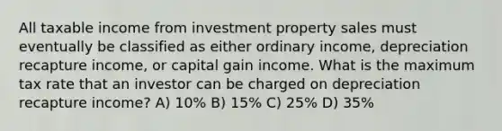 All taxable income from investment property sales must eventually be classified as either ordinary income, depreciation recapture income, or capital gain income. What is the maximum tax rate that an investor can be charged on depreciation recapture income? A) 10% B) 15% C) 25% D) 35%