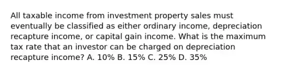 All taxable income from investment property sales must eventually be classified as either ordinary income, depreciation recapture income, or capital gain income. What is the maximum tax rate that an investor can be charged on depreciation recapture income? A. 10% B. 15% C. 25% D. 35%