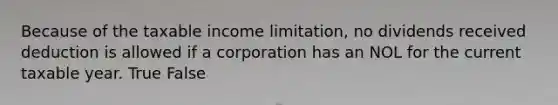 Because of the taxable income limitation, no dividends received deduction is allowed if a corporation has an NOL for the current taxable year. True False