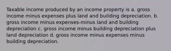 Taxable income produced by an income property is a. gross income minus expenses plus land and building depreciation. b. gross income minus expenses-minus land and building depreciation c. gross income minus building depreciation plus land depreciation d. gross income minus expenses minus building depreciation.