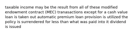 taxable income may be the result from all of these modified endowment contract (MEC) tranasactions except for a cash value loan is taken out automatic premium loan provision is utilized the policy is surrendered for less than what was paid into it dividend is issued