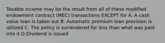 Taxable income may be the result from all of these modified endowment contract (MEC) transactions EXCEPT for A. A cash value loan is taken out B. Automatic premium loan provision is utilized C. The policy is surrendered for less than what was paid into it D.Dividend is issued