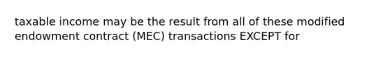 taxable income may be the result from all of these modified endowment contract (MEC) transactions EXCEPT for