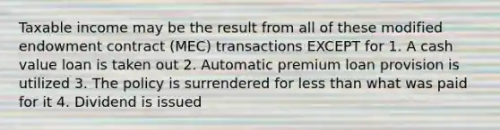 Taxable income may be the result from all of these modified endowment contract (MEC) transactions EXCEPT for 1. A cash value loan is taken out 2. Automatic premium loan provision is utilized 3. The policy is surrendered for less than what was paid for it 4. Dividend is issued