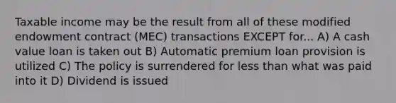 Taxable income may be the result from all of these modified endowment contract (MEC) transactions EXCEPT for... A) A cash value loan is taken out B) Automatic premium loan provision is utilized C) The policy is surrendered for less than what was paid into it D) Dividend is issued