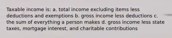 Taxable income is: a. total income excluding items less deductions and exemptions b. gross income less deductions c. the sum of everything a person makes d. gross income less state taxes, mortgage interest, and charitable contributions