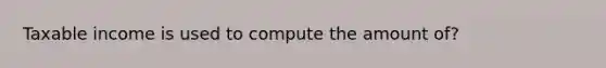 Taxable income is used to compute the amount of?