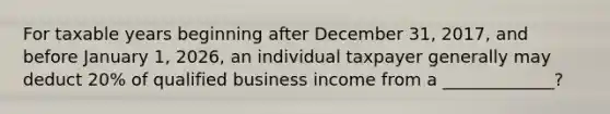 For taxable years beginning after December 31, 2017, and before January 1, 2026, an individual taxpayer generally may deduct 20% of qualified business income from a _____________?