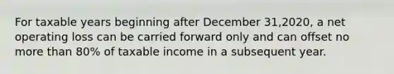 For taxable years beginning after December 31,2020, a net operating loss can be carried forward only and can offset no more than 80% of taxable income in a subsequent year.