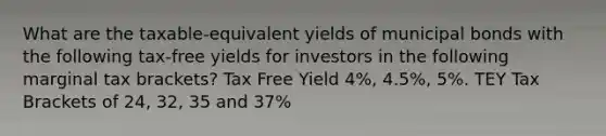 What are the taxable-equivalent yields of municipal bonds with the following tax-free yields for investors in the following marginal tax brackets? Tax Free Yield 4%, 4.5%, 5%. TEY Tax Brackets of 24, 32, 35 and 37%