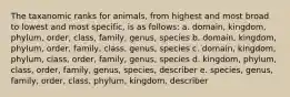 The taxanomic ranks for animals, from highest and most broad to lowest and most specific, is as follows: a. domain, kingdom, phylum, order, class, family, genus, species b. domain, kingdom, phylum, order, family, class, genus, species c. domain, kingdom, phylum, class, order, family, genus, species d. kingdom, phylum, class, order, family, genus, species, describer e. species, genus, family, order, class, phylum, kingdom, describer