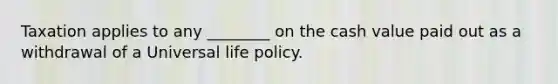 Taxation applies to any ________ on the cash value paid out as a withdrawal of a Universal life policy.