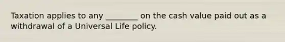 Taxation applies to any ________ on the cash value paid out as a withdrawal of a Universal Life policy.