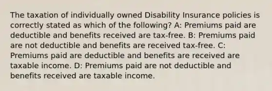 The taxation of individually owned Disability Insurance policies is correctly stated as which of the following? A: Premiums paid are deductible and benefits received are tax-free. B: Premiums paid are not deductible and benefits are received tax-free. C: Premiums paid are deductible and benefits are received are taxable income. D: Premiums paid are not deductible and benefits received are taxable income.