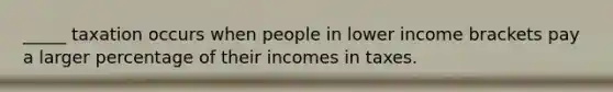 _____ taxation occurs when people in lower income brackets pay a larger percentage of their incomes in taxes.