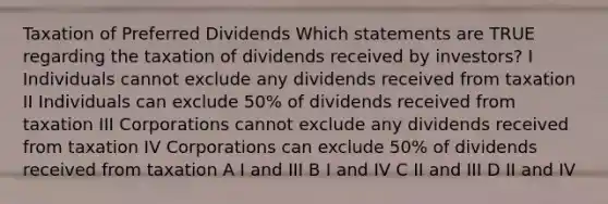 Taxation of Preferred Dividends Which statements are TRUE regarding the taxation of dividends received by investors? I Individuals cannot exclude any dividends received from taxation II Individuals can exclude 50% of dividends received from taxation III Corporations cannot exclude any dividends received from taxation IV Corporations can exclude 50% of dividends received from taxation A I and III B I and IV C II and III D II and IV