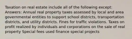 Taxation on real estate include all of the following except: Answers: Annual real property taxes assessed by local and area governmental entities to support school districts, transportation districts, and utility districts. Fines for traffic violations. Taxes on profit realized by individuals and corporations on the sale of real property Special fees used finance special projects