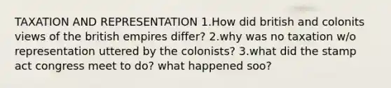 TAXATION AND REPRESENTATION 1.How did british and colonits views of the british empires differ? 2.why was no taxation w/o representation uttered by the colonists? 3.what did the stamp act congress meet to do? what happened soo?