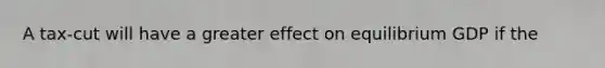 A tax-cut will have a greater effect on equilibrium GDP if the