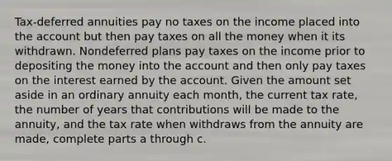 Tax-deferred annuities pay no taxes on the income placed into the account but then pay taxes on all the money when it its withdrawn. Nondeferred plans pay taxes on the income prior to depositing the money into the account and then only pay taxes on the interest earned by the account. Given the amount set aside in an ordinary annuity each​ month, the current tax​ rate, the number of years that contributions will be made to the​ annuity, and the tax rate when withdraws from the annuity are​ made, complete parts a through c.